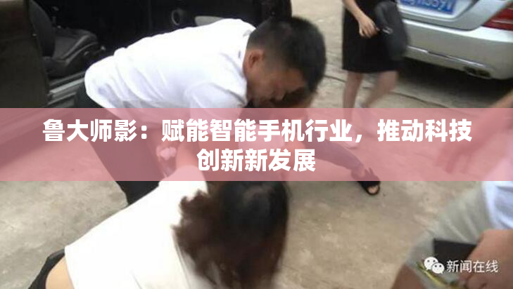 鲁大师影：赋能智能手机行业，推动科技创新新发展