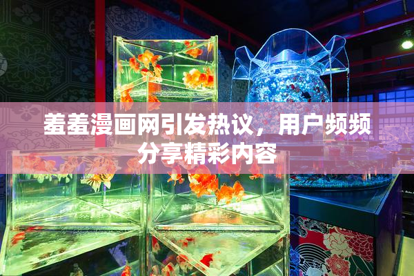 羞羞漫画网引发热议，用户频频分享精彩内容
