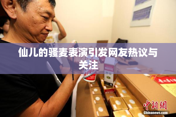 仙儿的骚麦表演引发网友热议与关注