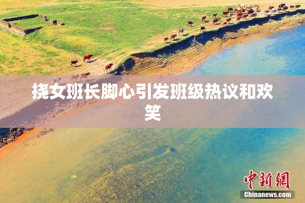 挠女班长脚心引发班级热议和欢笑