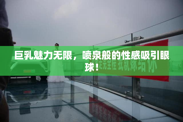 巨乳魅力无限，喷泉般的性感吸引眼球！