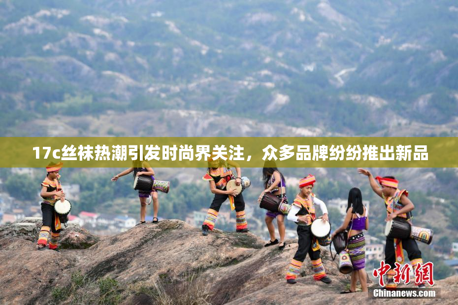 17c丝袜热潮引发时尚界关注，众多品牌纷纷推出新品