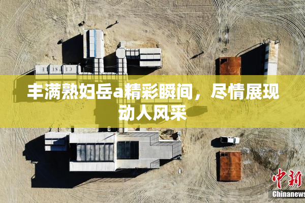 丰满熟妇岳a精彩瞬间，尽情展现动人风采