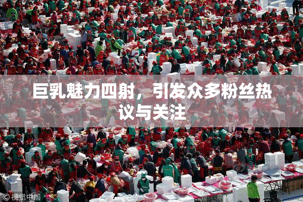 巨乳魅力四射，引发众多粉丝热议与关注