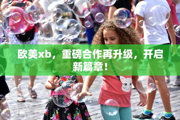 欧美xb，重磅合作再升级，开启新篇章！