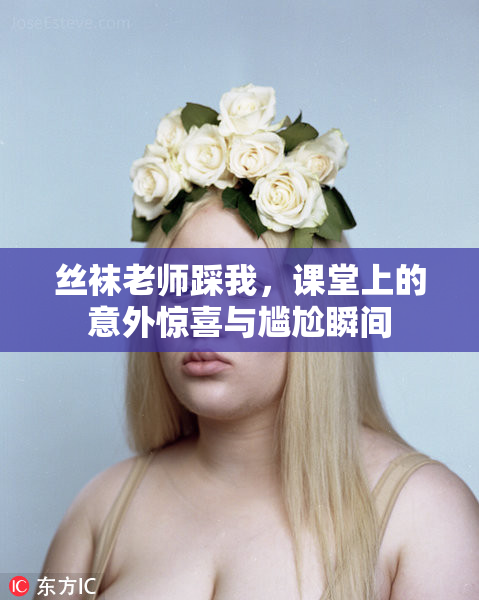 丝袜老师踩我，课堂上的意外惊喜与尴尬瞬间