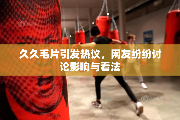 久久毛片引发热议，网友纷纷讨论影响与看法