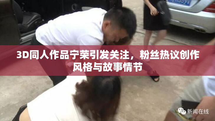 3D同人作品宁荣引发关注，粉丝热议创作风格与故事情节