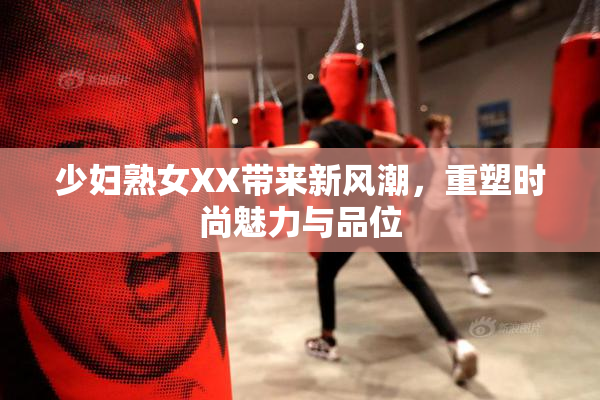 少妇熟女XX带来新风潮，重塑时尚魅力与品位