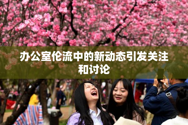 办公室伦流中的新动态引发关注和讨论