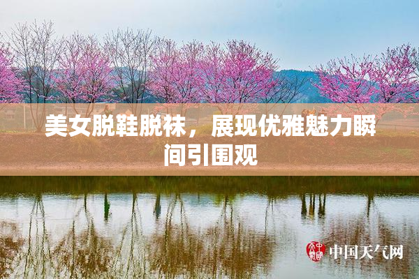 美女脱鞋脱袜，展现优雅魅力瞬间引围观