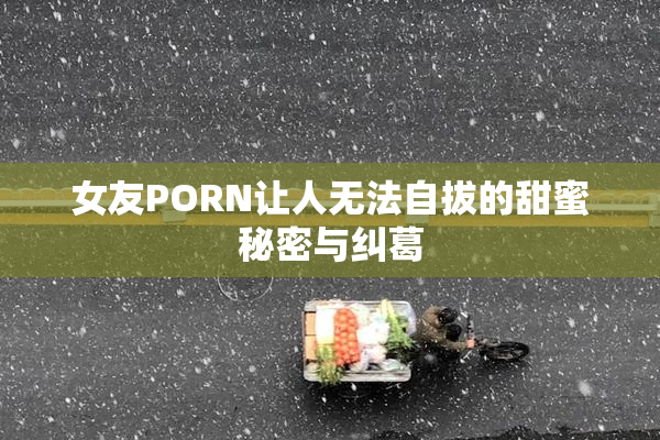 女友PORN让人无法自拔的甜蜜秘密与纠葛