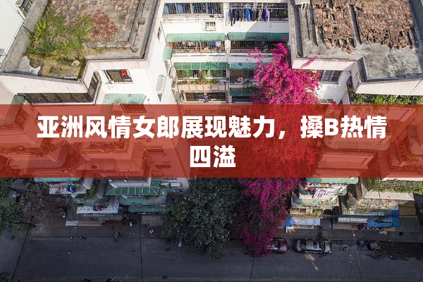亚洲风情女郎展现魅力，搡B热情四溢