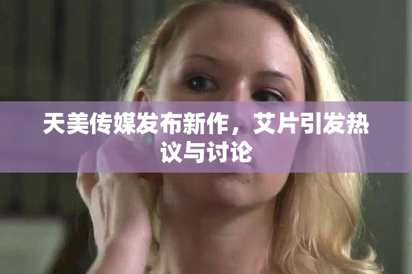 天美传媒发布新作，艾片引发热议与讨论