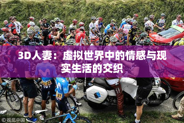 3D人妻：虚拟世界中的情感与现实生活的交织