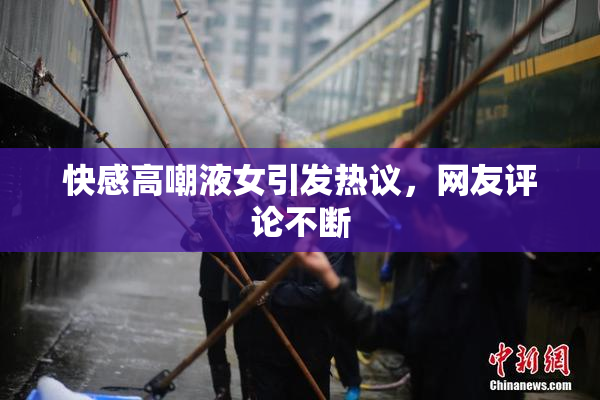快感高嘲液女引发热议，网友评论不断