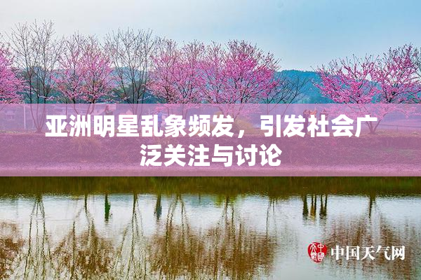 亚洲明星乱象频发，引发社会广泛关注与讨论