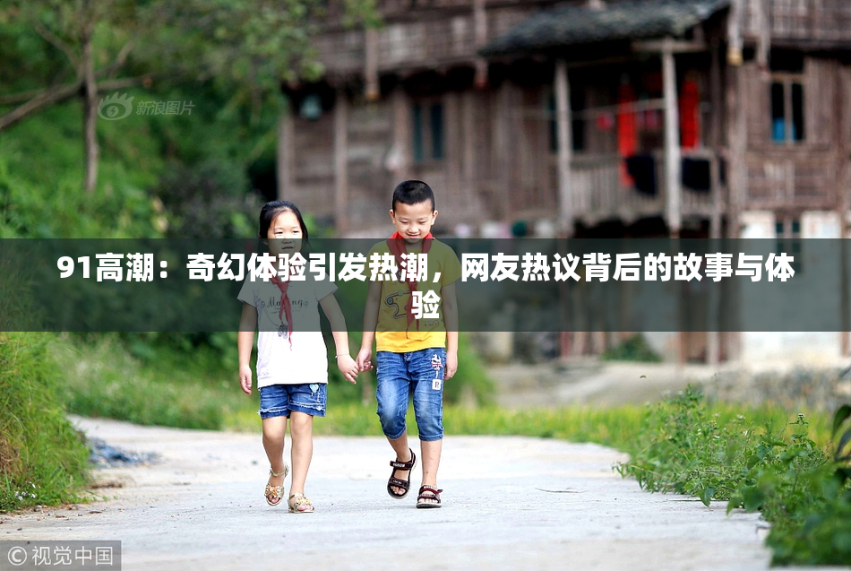 91高潮：奇幻体验引发热潮，网友热议背后的故事与体验