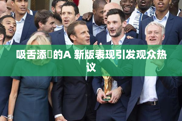 吸舌添泬的A 新版表现引发观众热议