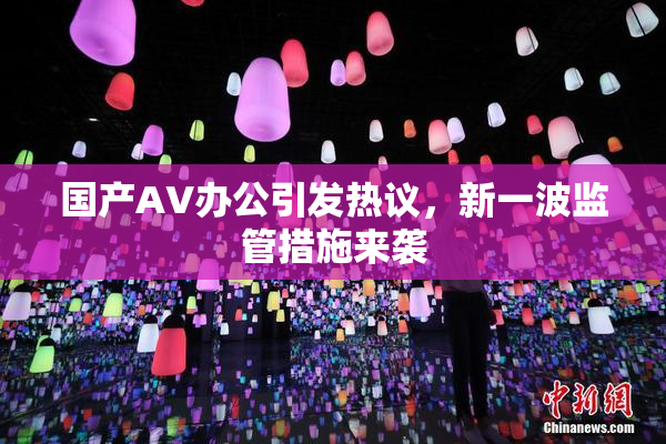 国产AV办公引发热议，新一波监管措施来袭
