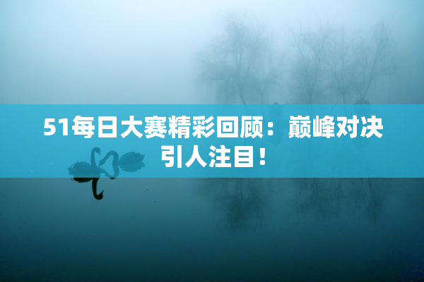 51每日大赛精彩回顾：巅峰对决引人注目！
