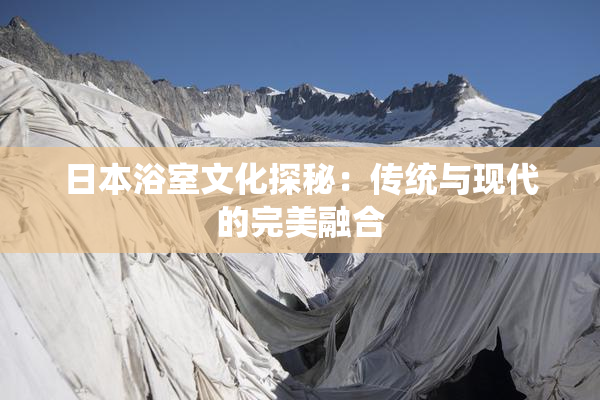 日本浴室文化探秘：传统与现代的完美融合