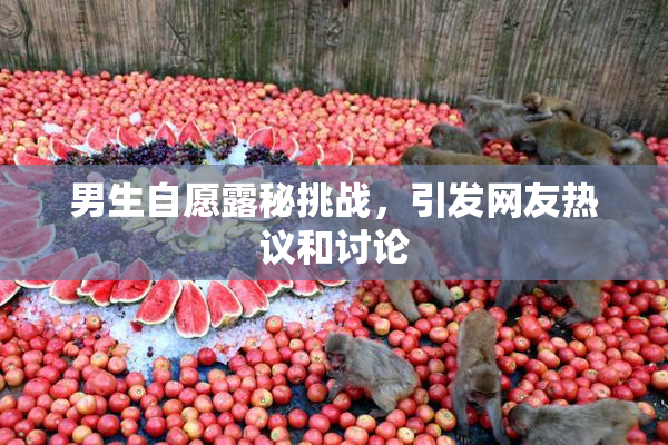 男生自愿露秘挑战，引发网友热议和讨论