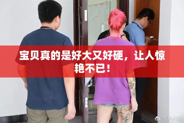 宝贝真的是好大又好硬，让人惊艳不已！