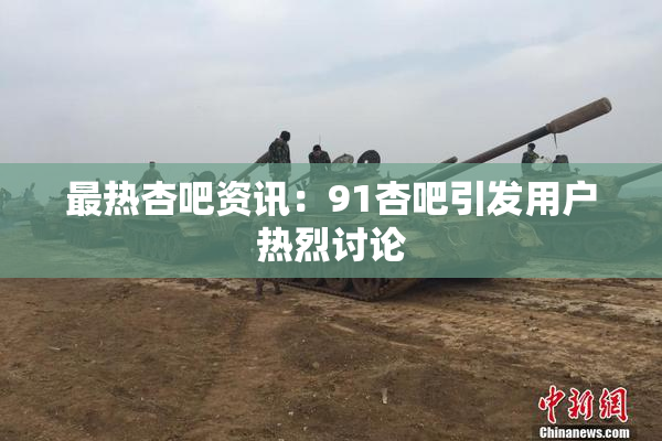 最热杏吧资讯：91杏吧引发用户热烈讨论