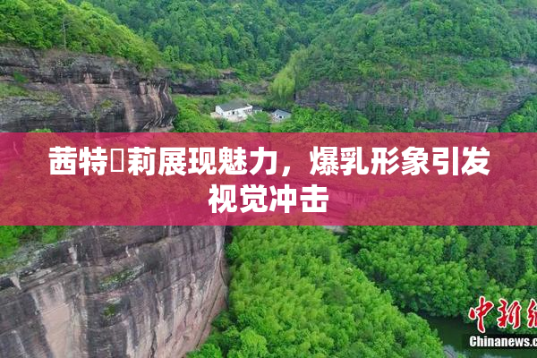 茜特菈莉展现魅力，爆乳形象引发视觉冲击