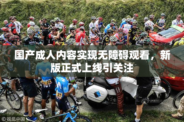 国产成人内容实现无障碍观看，新版正式上线引关注