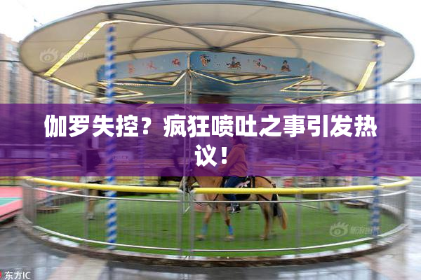 伽罗失控？疯狂喷吐之事引发热议！