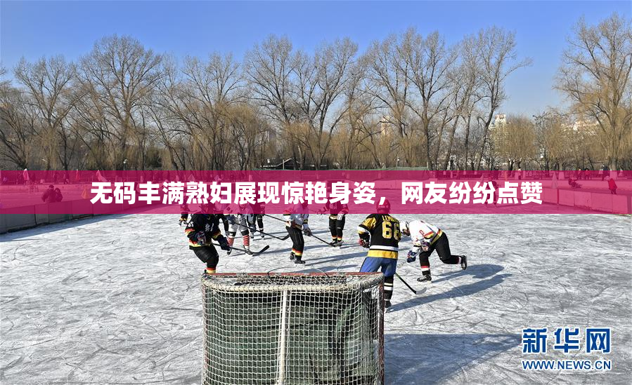 无码丰满熟妇展现惊艳身姿，网友纷纷点赞
