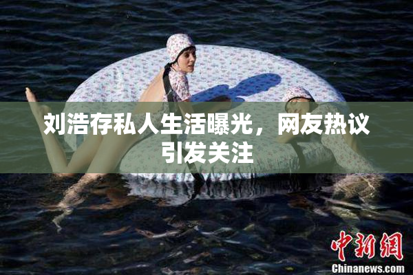 刘浩存私人生活曝光，网友热议引发关注