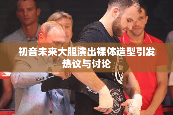初音未来大胆演出裸体造型引发热议与讨论