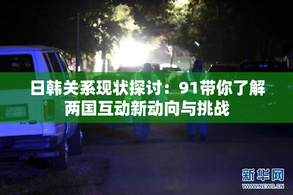 日韩关系现状探讨：91带你了解两国互动新动向与挑战