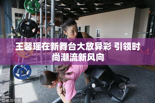 王馨瑶在新舞台大放异彩 引领时尚潮流新风向