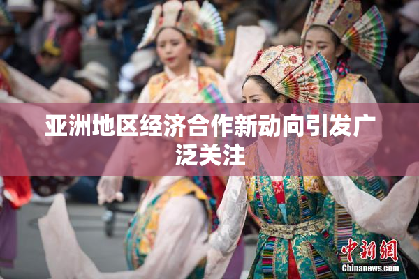 亚洲地区经济合作新动向引发广泛关注