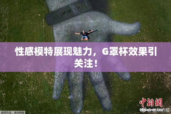 性感模特展现魅力，G罩杯效果引关注！