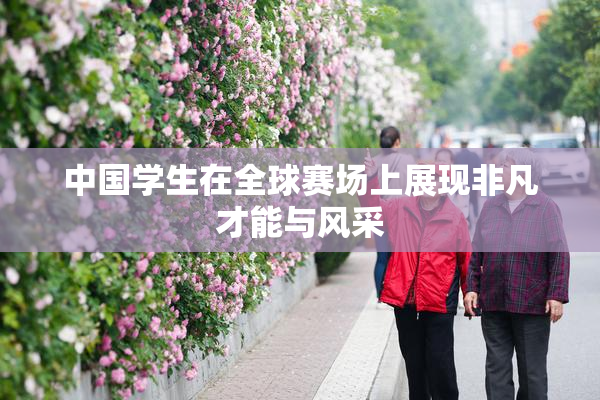 中国学生在全球赛场上展现非凡才能与风采