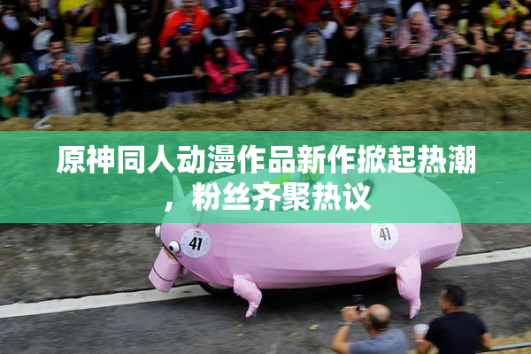 原神同人动漫作品新作掀起热潮，粉丝齐聚热议