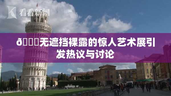 🔞无遮挡裸露的惊人艺术展引发热议与讨论