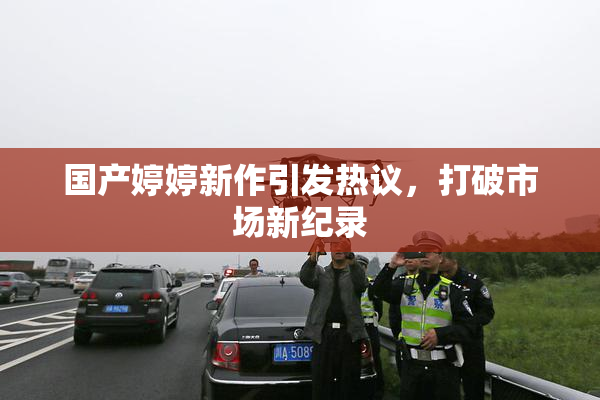 国产婷婷新作引发热议，打破市场新纪录