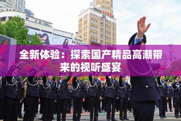 全新体验：探索国产精品高潮带来的视听盛宴