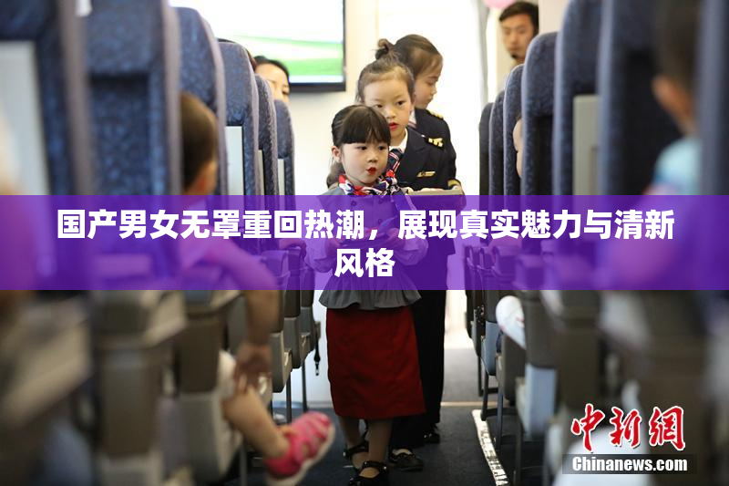 国产男女无罩重回热潮，展现真实魅力与清新风格