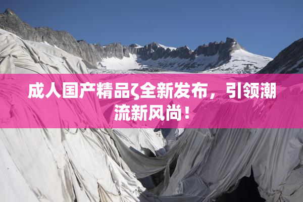 成人国产精品ζ全新发布，引领潮流新风尚！