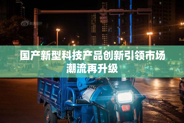 国产新型科技产品创新引领市场潮流再升级