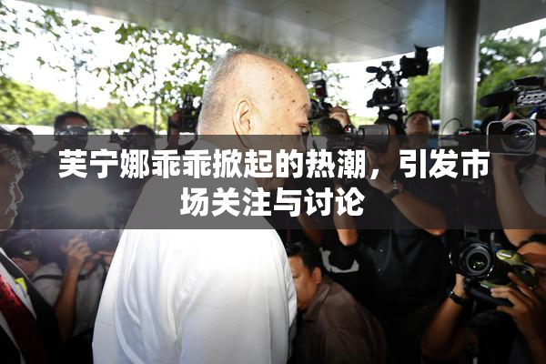 芙宁娜乖乖掀起的热潮，引发市场关注与讨论