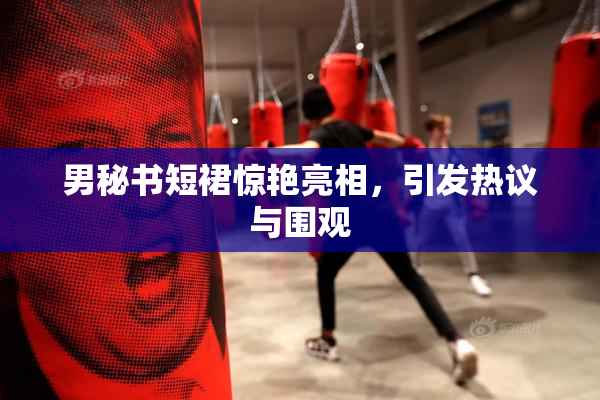 男秘书短裙惊艳亮相，引发热议与围观
