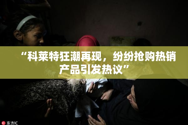 “科莱特狂潮再现，纷纷抢购热销产品引发热议”